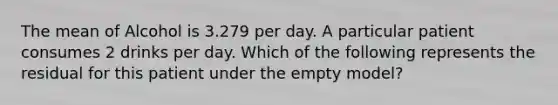 The mean of Alcohol is 3.279 per day. A particular patient consumes 2 drinks per day. Which of the following represents the residual for this patient under the empty model?