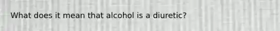 What does it mean that alcohol is a diuretic?