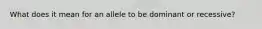 What does it mean for an allele to be dominant or recessive?