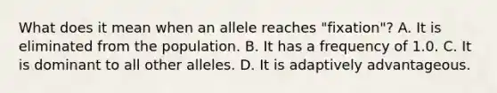 What does it mean when an allele reaches "fixation"? A. It is eliminated from the population. B. It has a frequency of 1.0. C. It is dominant to all other alleles. D. It is adaptively advantageous.