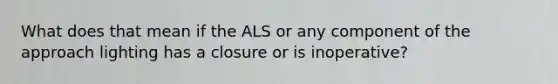 What does that mean if the ALS or any component of the approach lighting has a closure or is inoperative?