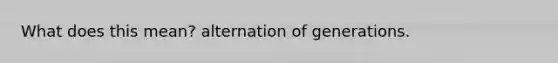 What does this mean? alternation of generations.