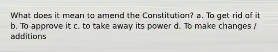 What does it mean to amend the Constitution? a. To get rid of it b. To approve it c. to take away its power d. To make changes / additions