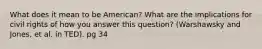 What does it mean to be American? What are the implications for civil rights of how you answer this question? (Warshawsky and Jones, et al. in TED). pg 34