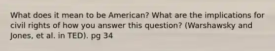 What does it mean to be American? What are the implications for civil rights of how you answer this question? (Warshawsky and Jones, et al. in TED). pg 34