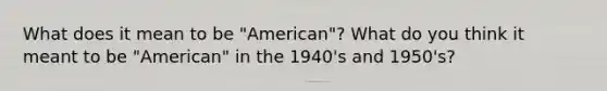 What does it mean to be "American"? What do you think it meant to be "American" in the 1940's and 1950's?