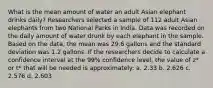 What is the mean amount of water an adult Asian elephant drinks daily? Researchers selected a sample of 112 adult Asian elephants from two National Parks in India. Data was recorded on the daily amount of water drunk by each elephant in the sample. Based on the data, the mean was 29.6 gallons and the standard deviation was 1.2 gallons. If the researchers decide to calculate a confidence interval at the 99% confidence level, the value of z* or t* that will be needed is approximately: a. 2.33 b. 2.626 c. 2.576 d. 2.603