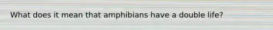 What does it mean that amphibians have a double life?
