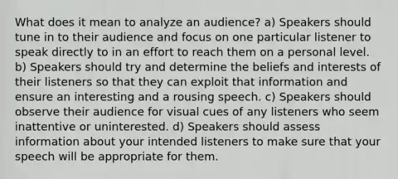 What does it mean to analyze an audience? a) Speakers should tune in to their audience and focus on one particular listener to speak directly to in an effort to reach them on a personal level. b) Speakers should try and determine the beliefs and interests of their listeners so that they can exploit that information and ensure an interesting and a rousing speech. c) Speakers should observe their audience for visual cues of any listeners who seem inattentive or uninterested. d) Speakers should assess information about your intended listeners to make sure that your speech will be appropriate for them.