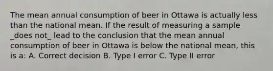 The mean annual consumption of beer in Ottawa is actually less than the national mean. If the result of measuring a sample _does not_ lead to the conclusion that the mean annual consumption of beer in Ottawa is below the national mean, this is a: A. Correct decision B. Type I error C. Type II error