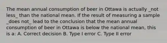 The mean annual consumption of beer in Ottawa is actually _not less_ than the national mean. If the result of measuring a sample _does not_ lead to the conclusion that the mean annual consumption of beer in Ottawa is below the national mean, this is a: A. Correct decision B. Type I error C. Type II error