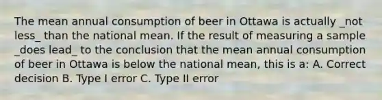 The mean annual consumption of beer in Ottawa is actually _not less_ than the national mean. If the result of measuring a sample _does lead_ to the conclusion that the mean annual consumption of beer in Ottawa is below the national mean, this is a: A. Correct decision B. Type I error C. Type II error