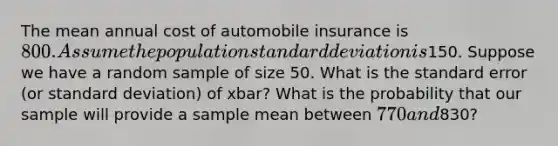 The mean annual cost of automobile insurance is 800. Assume the population standard deviation is150. Suppose we have a random sample of size 50. What is the standard error (or standard deviation) of xbar? What is the probability that our sample will provide a sample mean between 770 and830?