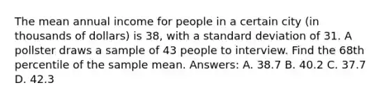 The mean annual income for people in a certain city (in thousands of dollars) is 38, with a standard deviation of 31. A pollster draws a sample of 43 people to interview. Find the 68th percentile of the sample mean. Answers: A. 38.7 B. 40.2 C. 37.7 D. 42.3