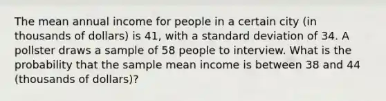 The mean annual income for people in a certain city (in thousands of dollars) is 41, with a standard deviation of 34. A pollster draws a sample of 58 people to interview. What is the probability that the sample mean income is between 38 and 44 (thousands of dollars)?