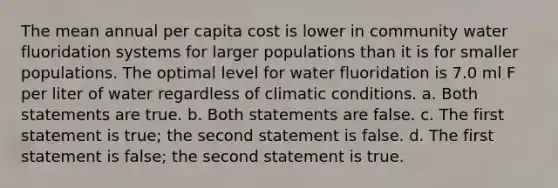 The mean annual per capita cost is lower in community water fluoridation systems for larger populations than it is for smaller populations. The optimal level for water fluoridation is 7.0 ml F per liter of water regardless of climatic conditions. a. Both statements are true. b. Both statements are false. c. The first statement is true; the second statement is false. d. The first statement is false; the second statement is true.