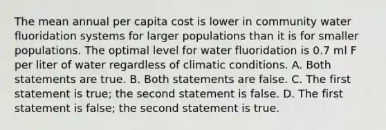 The mean annual per capita cost is lower in community water fluoridation systems for larger populations than it is for smaller populations. The optimal level for water fluoridation is 0.7 ml F per liter of water regardless of climatic conditions. A. Both statements are true. B. Both statements are false. C. The first statement is true; the second statement is false. D. The first statement is false; the second statement is true.