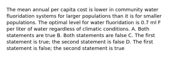 The mean annual per capita cost is lower in community water fluoridation systems for larger populations than it is for smaller populations. The optimal level for water fluoridation is 0.7 ml F per liter of water regardless of climatic conditions. A. Both statements are true B. Both statements are false C. The first statement is true; the second statement is false D. The first statement is false; the second statement is true