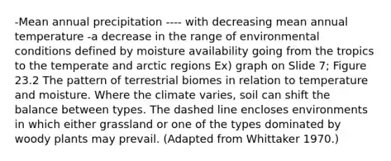 -Mean annual precipitation ---- with decreasing mean annual temperature -a decrease in the range of environmental conditions defined by moisture availability going from the tropics to the temperate and arctic regions Ex) graph on Slide 7; Figure 23.2 The pattern of terrestrial biomes in relation to temperature and moisture. Where the climate varies, soil can shift the balance between types. The dashed line encloses environments in which either grassland or one of the types dominated by woody plants may prevail. (Adapted from Whittaker 1970.)