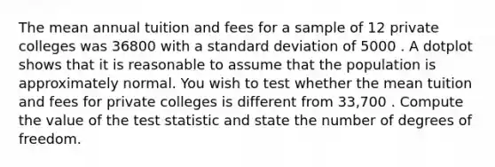 The mean annual tuition and fees for a sample of 12 private colleges was 36800 with a <a href='https://www.questionai.com/knowledge/kqGUr1Cldy-standard-deviation' class='anchor-knowledge'>standard deviation</a> of 5000 . A dotplot shows that it is reasonable to assume that the population is approximately normal. You wish to test whether the mean tuition and fees for private colleges is different from 33,700 . Compute the value of <a href='https://www.questionai.com/knowledge/kzeQt8hpQB-the-test-statistic' class='anchor-knowledge'>the test statistic</a> and state the number of degrees of freedom.