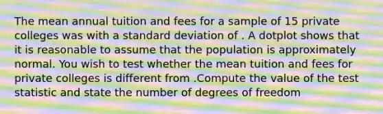 The mean annual tuition and fees for a sample of 15 private colleges was with a standard deviation of . A dotplot shows that it is reasonable to assume that the population is approximately normal. You wish to test whether the mean tuition and fees for private colleges is different from .Compute the value of the test statistic and state the number of degrees of freedom