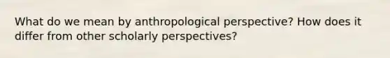 What do we mean by anthropological perspective? How does it differ from other scholarly perspectives?