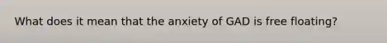 What does it mean that the anxiety of GAD is free floating?