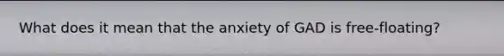 What does it mean that the anxiety of GAD is free-floating?