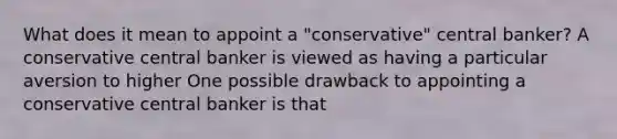 What does it mean to appoint a​ "conservative" central​ banker? A conservative central banker is viewed as having a particular aversion to higher One possible drawback to appointing a conservative central banker is that