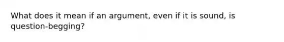 What does it mean if an argument, even if it is sound, is question-begging?