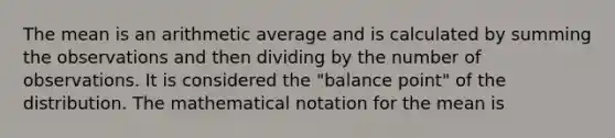 The mean is an arithmetic average and is calculated by summing the observations and then dividing by the number of observations. It is considered the "balance point" of the distribution. The mathematical notation for the mean is