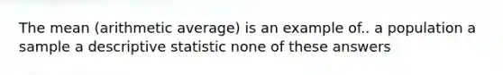 The mean (arithmetic average) is an example of.. a population a sample a descriptive statistic none of these answers