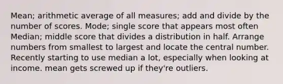 Mean; arithmetic average of all measures; add and divide by the number of scores. Mode; single score that appears most often Median; middle score that divides a distribution in half. Arrange numbers from smallest to largest and locate the central number. Recently starting to use median a lot, especially when looking at income. mean gets screwed up if they're outliers.