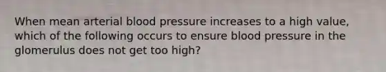 When mean arterial blood pressure increases to a high value, which of the following occurs to ensure blood pressure in the glomerulus does not get too high?