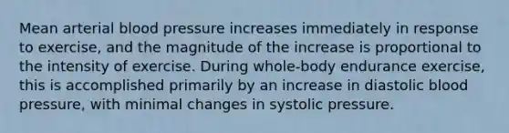 Mean arterial blood pressure increases immediately in response to exercise, and the magnitude of the increase is proportional to the intensity of exercise. During whole-body endurance exercise, this is accomplished primarily by an increase in diastolic blood pressure, with minimal changes in systolic pressure.