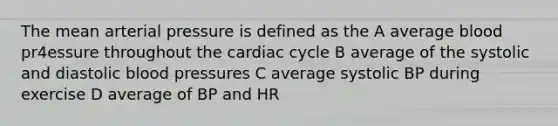 The mean arterial pressure is defined as the A average blood pr4essure throughout the cardiac cycle B average of the systolic and diastolic blood pressures C average systolic BP during exercise D average of BP and HR