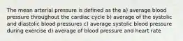 The mean arterial pressure is defined as the a) average blood pressure throughout the cardiac cycle b) average of the systolic and diastolic blood pressures c) average systolic blood pressure during exercise d) average of blood pressure and heart rate