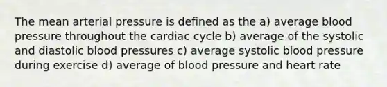 The mean arterial pressure is defined as the a) average blood pressure throughout the cardiac cycle b) average of the systolic and diastolic blood pressures c) average systolic blood pressure during exercise d) average of blood pressure and heart rate