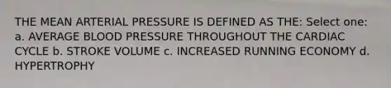 THE MEAN ARTERIAL PRESSURE IS DEFINED AS THE: Select one: a. AVERAGE BLOOD PRESSURE THROUGHOUT THE CARDIAC CYCLE b. STROKE VOLUME c. INCREASED RUNNING ECONOMY d. HYPERTROPHY