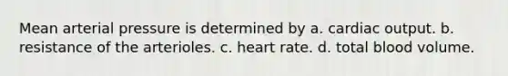 Mean arterial pressure is determined by a. <a href='https://www.questionai.com/knowledge/kyxUJGvw35-cardiac-output' class='anchor-knowledge'>cardiac output</a>. b. resistance of the arterioles. c. heart rate. d. total blood volume.