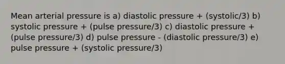 Mean arterial pressure is a) diastolic pressure + (systolic/3) b) systolic pressure + (pulse pressure/3) c) diastolic pressure + (pulse pressure/3) d) pulse pressure - (diastolic pressure/3) e) pulse pressure + (systolic pressure/3)