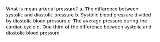 What is mean arterial pressure? a. The difference between systolic and diastolic pressure b. Systolic blood pressure divided by diastolic blood pressure c. The average pressure during the cardiac cycle d. One third of the difference between systolic and diastolic blood pressure