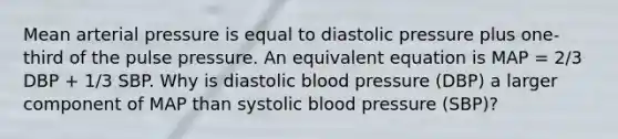 Mean arterial pressure is equal to diastolic pressure plus one-third of the pulse pressure. An equivalent equation is MAP = 2/3 DBP + 1/3 SBP. Why is diastolic blood pressure (DBP) a larger component of MAP than systolic blood pressure (SBP)?