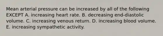 Mean arterial pressure can be increased by all of the following EXCEPT A. increasing heart rate. B. decreasing end-diastolic volume. C. increasing venous return. D. increasing blood volume. E. increasing sympathetic activity.