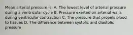 Mean arterial pressure is: A. The lowest level of arterial pressure during a ventricular cycle B. Pressure exerted on arterial walls during ventricular contraction C. The pressure that propels blood to tissues D. The difference between systolic and diastolic pressure