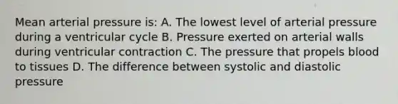 Mean arterial pressure is: A. The lowest level of arterial pressure during a ventricular cycle B. Pressure exerted on arterial walls during ventricular contraction C. The pressure that propels blood to tissues D. The difference between systolic and diastolic pressure