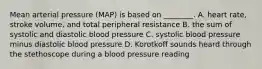 Mean arterial pressure (MAP) is based on ________. A. heart rate, stroke volume, and total peripheral resistance B. the sum of systolic and diastolic blood pressure C. systolic blood pressure minus diastolic blood pressure D. Korotkoff sounds heard through the stethoscope during a blood pressure reading