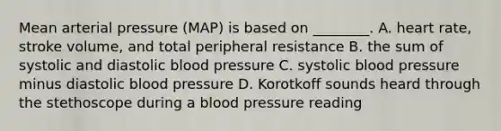 Mean arterial pressure (MAP) is based on ________. A. heart rate, stroke volume, and total peripheral resistance B. the sum of systolic and diastolic blood pressure C. systolic blood pressure minus diastolic blood pressure D. Korotkoff sounds heard through the stethoscope during a blood pressure reading