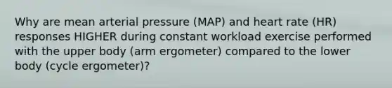 Why are mean arterial pressure (MAP) and heart rate (HR) responses HIGHER during constant workload exercise performed with the upper body (arm ergometer) compared to the lower body (cycle ergometer)?