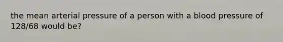 the mean arterial pressure of a person with a blood pressure of 128/68 would be?